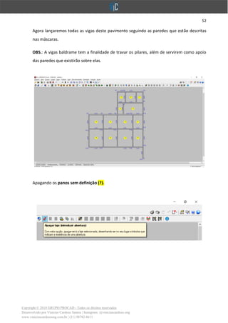 52
Copyright © 2018 GRUPO PROCAD - Todos os direitos reservados
Desenvolvido por Vinícius Cardoso Santos | Instagram: @viniciuscardoso.eng
www.viniciuscardosoeng.com.br | (31) 98782-8611
Agora lançaremos todas as vigas deste pavimento seguindo as paredes que estão descritas
nas máscaras.
OBS.: A vigas baldrame tem a finalidade de travar os pilares, além de servirem como apoio
das paredes que existirão sobre elas.
Apagando os panos sem definição (?).
 