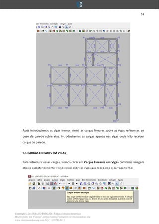 53
Copyright © 2018 GRUPO PROCAD - Todos os direitos reservados
Desenvolvido por Vinícius Cardoso Santos | Instagram: @viniciuscardoso.eng
www.viniciuscardosoeng.com.br | (31) 98782-8611
Após introduzirmos as vigas iremos inserir as cargas lineares sobre as vigas referentes ao
peso de parede sobre elas. Introduziremos as cargas apenas nas vigas onde irão receber
cargas de parede.
5.1 CARGAS LINEARES EM VIGAS
Para introduzir essas cargas, iremos clicar em Cargas Lineares em Vigas conforme imagem
abaixo e posteriormente iremos clicar sobre as vigas que receberão o carregamento:
 