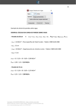 54
Copyright © 2018 GRUPO PROCAD - Todos os direitos reservados
Desenvolvido por Vinícius Cardoso Santos | Instagram: @viniciuscardoso.eng
www.viniciuscardosoeng.com.br | (31) 98782-8611
Exemplo do cálculo de paredes sobre vigas:
EXEMPLO: CÁLCULO DA CARGA DE PAREDE SOBRE VIGAS
- Paredes de 20 cm → PAR = ALV . eALV + ARG . eARG ou... PPAR = ALV . eALV (Acab.) .h(P.D)
- ALV = 13 kN/m³ – Peso específico do Tijolo Furado – Tabela 1 NBR 6120:1980
- eALV = 15 cm
- ARG = 19 kN/m³ – Argamassa de cal, cimento e areia – Tabela 1 NBR 6120:1980
- eARG = 5 cm
PAR = 13 . 0,15 + 19 . 0,05 = 2,90 kN/m2
PPAR = 2,90 . 3,15 = 9,14 kN/m
- Parede de 15 cm:
PAR = 13 . 0,10 + 19 . 0,05 = 2,25 kN/m2
PPAR = 2,25 . 3,15 = 7,09 kN/m
 