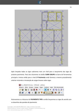 55
Copyright © 2018 GRUPO PROCAD - Todos os direitos reservados
Desenvolvido por Vinícius Cardoso Santos | Instagram: @viniciuscardoso.eng
www.viniciuscardosoeng.com.br | (31) 98782-8611
Após lançadas todas as vigas subiremos mais um nível para o lançamento das vigas do
próximo pavimento. Para isto clicaremos no botão SUBIR GRUPO na barra de ferramentas
principal e iremos então para o nível 1º Pavimento onde faremos o mesmo procedimento
anterior incluindo a introdução de cargas lineares sobre vigas.
Acionaremos as máscaras do PAVIMENTO TIPO e então lançaremos as vigas de acordo com
os desenhos das paredes do pavimento.
 