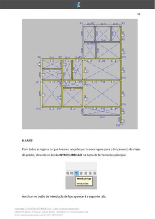 56
Copyright © 2018 GRUPO PROCAD - Todos os direitos reservados
Desenvolvido por Vinícius Cardoso Santos | Instagram: @viniciuscardoso.eng
www.viniciuscardosoeng.com.br | (31) 98782-8611
6. LAJES
Com todas as vigas e cargas lineares lançadas partiremos agora para o lançamento das lajes
do prédio, clicando no botão INTRODUZIR LAJE na barra de ferramentas principal.
Ao clicar no botão de introdução de laje aparecerá a seguinte tela:
 