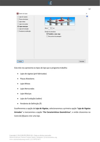 57
Copyright © 2018 GRUPO PROCAD - Todos os direitos reservados
Desenvolvido por Vinícius Cardoso Santos | Instagram: @viniciuscardoso.eng
www.viniciuscardosoeng.com.br | (31) 98782-8611
Esta tela nos apresenta os tipos de laje que o programa trabalha:
• Lajes de vigotas (pré-fabricadas)
• Placas Alveolares
• Lajes Mistas
• Lajes Nervuradas
• Lajes Maciças
• Lajes de Fundação (radier)
• Pendente de Definição (?)
Escolheremos a opção de Laje de Vigotas, selecionaremos a primeira opção “Laje de Vigotas
Armadas” e marcaremos a opção “Por Características Geométricas”, e então clicaremos no
ícone de [+] para criar uma laje.
 