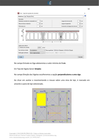 59
Copyright © 2018 GRUPO PROCAD - Todos os direitos reservados
Desenvolvido por Vinícius Cardoso Santos | Instagram: @viniciuscardoso.eng
www.viniciuscardosoeng.com.br | (31) 98782-8611
No campo Entrada na Viga adotaremos o valor mínimo de 5 cm.
Em Tipo de Vigota Geral: Simples
No campo Direção das Vigotas escolheremos a opção perpendiculares a uma viga.
Ao clicar em aceitar e movimentando o mouse sobre uma área de laje, é marcado em
amarelo o pano de laje selecionado.
 