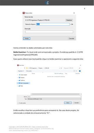 6
Copyright © 2018 GRUPO PROCAD - Todos os direitos reservados
Desenvolvido por Vinícius Cardoso Santos | Instagram: @viniciuscardoso.eng
www.viniciuscardosoeng.com.br | (31) 98782-8611
Vamos entender os dados solicitados por esta tela:
Botão Examinar: É o local onde será armazenado o projeto. O endereço padrão é: C:CYPE
IngenieirosProjetosCYPECAD
Caso queira alterar esse local padrão clique no botão examinar e aparecerá a seguinte tela:
Então escolha o local de sua preferência para armazená-lo. No caso deste projeto, foi
selecionada a unidade de armazenamento “D:”.
 