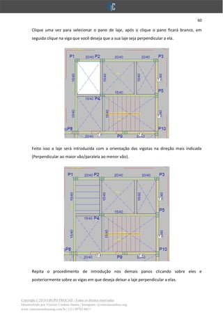 60
Copyright © 2018 GRUPO PROCAD - Todos os direitos reservados
Desenvolvido por Vinícius Cardoso Santos | Instagram: @viniciuscardoso.eng
www.viniciuscardosoeng.com.br | (31) 98782-8611
Clique uma vez para selecionar o pano de laje, após o clique o pano ficará branco, em
seguida clique na viga que você deseja que a sua laje seja perpendicular a ela.
Feito isso a laje será introduzida com a orientação das vigotas na direção mais indicada
(Perpendicular ao maior vão/paralela ao menor vão).
Repita o procedimento de introdução nos demais panos clicando sobre eles e
posteriormente sobre as vigas em que deseja deixar a laje perpendicular a elas.
 