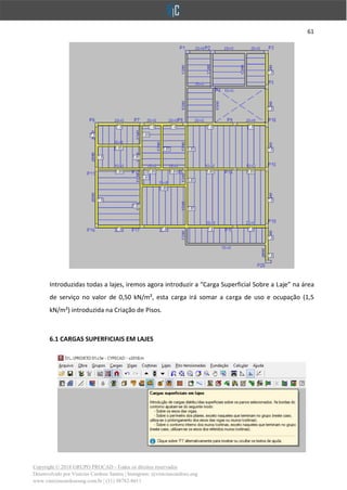 61
Copyright © 2018 GRUPO PROCAD - Todos os direitos reservados
Desenvolvido por Vinícius Cardoso Santos | Instagram: @viniciuscardoso.eng
www.viniciuscardosoeng.com.br | (31) 98782-8611
Introduzidas todas a lajes, iremos agora introduzir a “Carga Superficial Sobre a Laje” na área
de serviço no valor de 0,50 kN/m², esta carga irá somar a carga de uso e ocupação (1,5
kN/m²) introduzida na Criação de Pisos.
6.1 CARGAS SUPERFICIAIS EM LAJES
 