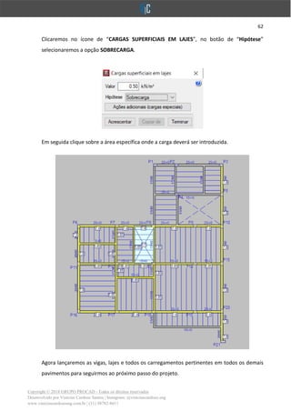 62
Copyright © 2018 GRUPO PROCAD - Todos os direitos reservados
Desenvolvido por Vinícius Cardoso Santos | Instagram: @viniciuscardoso.eng
www.viniciuscardosoeng.com.br | (31) 98782-8611
Clicaremos no ícone de “CARGAS SUPERFICIAIS EM LAJES”, no botão de “Hipótese”
selecionaremos a opção SOBRECARGA.
Em seguida clique sobre a área específica onde a carga deverá ser introduzida.
Agora lançaremos as vigas, lajes e todos os carregamentos pertinentes em todos os demais
pavimentos para seguirmos ao próximo passo do projeto.
 