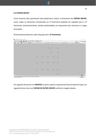 63
Copyright © 2018 GRUPO PROCAD - Todos os direitos reservados
Desenvolvido por Vinícius Cardoso Santos | Instagram: @viniciuscardoso.eng
www.viniciuscardosoeng.com.br | (31) 98782-8611
6.2 COPIAR GRUPO
Como teremos dois pavimentos tipo poderemos utilizar a ferramenta de COPIAR GRUPO,
assim, todos os elementos introduzidos no 1º Pavimento poderão ser copiados para o 2º
Pavimento automaticamente, dando produtividade ao lançamento das estruturas e cargas
do projeto.
Primeiramente devemos subir de grupo até o 2º Pavimento.
Em seguida clicaremos em GRUPOS na parte superior esquerda da tela principal do Cype, em
seguida iremos clicar em COPIAR DE OUTRO GRUPO conforme imagem abaixo:
 
