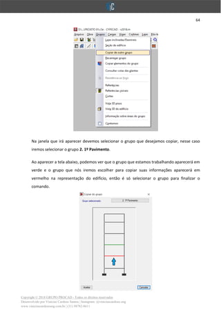 64
Copyright © 2018 GRUPO PROCAD - Todos os direitos reservados
Desenvolvido por Vinícius Cardoso Santos | Instagram: @viniciuscardoso.eng
www.viniciuscardosoeng.com.br | (31) 98782-8611
Na janela que irá aparecer devemos selecionar o grupo que desejamos copiar, nesse caso
iremos selecionar o grupo 2. 1º Pavimento.
Ao aparecer a tela abaixo, podemos ver que o grupo que estamos trabalhando aparecerá em
verde e o grupo que nós iremos escolher para copiar suas informações aparecerá em
vermelho na representação do edifício, então é só selecionar o grupo para finalizar o
comando.
 