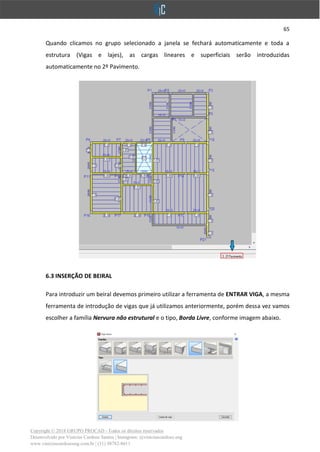 65
Copyright © 2018 GRUPO PROCAD - Todos os direitos reservados
Desenvolvido por Vinícius Cardoso Santos | Instagram: @viniciuscardoso.eng
www.viniciuscardosoeng.com.br | (31) 98782-8611
Quando clicamos no grupo selecionado a janela se fechará automaticamente e toda a
estrutura (Vigas e lajes), as cargas lineares e superficiais serão introduzidas
automaticamente no 2º Pavimento.
6.3 INSERÇÃO DE BEIRAL
Para introduzir um beiral devemos primeiro utilizar a ferramenta de ENTRAR VIGA, a mesma
ferramenta de introdução de vigas que já utilizamos anteriormente, porém dessa vez vamos
escolher a família Nervura não estrutural e o tipo, Borda Livre, conforme imagem abaixo.
 