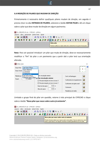 67
Copyright © 2018 GRUPO PROCAD - Todos os direitos reservados
Desenvolvido por Vinícius Cardoso Santos | Instagram: @viniciuscardoso.eng
www.viniciuscardosoeng.com.br | (31) 98782-8611
6.4 INSERÇÃO DE PILARES QUE MUDAM DE DIREÇÃO
Primeiramente é necessário definir qual/quais pilares mudam de direção, em seguida é
preciso clicar na aba ENTRADA DE PILARES, selecione o botão EDITAR PILAR e dê um clique
sobre o pilar que deve mudar de direção em algum pavimento.
Nota: Para ser possível introduzir um pilar que muda de direção, deve-se necessariamente
modificar o “fim” do pilar a um pavimento que a partir dali o pilar terá sua orientação
alterada.
Limitado o grupo final do pilar em questão, retorne à tela principal do CYPECAD e clique
sobre o botão “Novo pilar que nasce sobre outro já existente”.
 