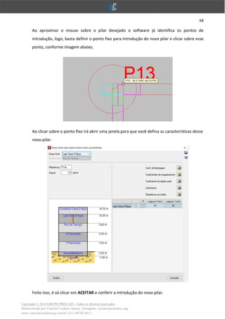 68
Copyright © 2018 GRUPO PROCAD - Todos os direitos reservados
Desenvolvido por Vinícius Cardoso Santos | Instagram: @viniciuscardoso.eng
www.viniciuscardosoeng.com.br | (31) 98782-8611
Ao aproximar o mouse sobre o pilar desejado o software já identifica os pontos de
introdução, logo, basta definir o ponto fixo para introdução do novo pilar e clicar sobre esse
ponto, conforme imagem abaixo.
Ao clicar sobre o ponto fixo irá abrir uma janela para que você defina as características desse
novo pilar.
Feito isso, é só clicar em ACEITAR e conferir a introdução do novo pilar.
 