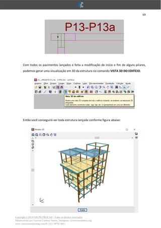 69
Copyright © 2018 GRUPO PROCAD - Todos os direitos reservados
Desenvolvido por Vinícius Cardoso Santos | Instagram: @viniciuscardoso.eng
www.viniciuscardosoeng.com.br | (31) 98782-8611
Com todos os pavimentos lançados e feita a modificação de início e fim de alguns pilares,
podemos gerar uma visualização em 3D da estrutura no comando VISTA 3D DO EDIFÍCIO.
Então você conseguirá ver toda estrutura lançada conforme figura abaixo:
 