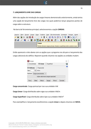 70
Copyright © 2018 GRUPO PROCAD - Todos os direitos reservados
Desenvolvido por Vinícius Cardoso Santos | Instagram: @viniciuscardoso.eng
www.viniciuscardosoeng.com.br | (31) 98782-8611
7. LANÇAMENTO LIVRE DAS CARGAS
Além das opções de introdução de cargas lineares demonstrado anteriormente, ainda temos
uma opção de lançamento livre das cargas nos quais podemos lançar pequenos pontos de
carga sobre a estrutura.
Na barra de ferramentas principal, selecionaremos a opção CARGAS.
Então aparecerá a tela abaixo com as opções que o programa nos dá para o lançamento das
cargas adicionais do edifício. Reparem quando clicamos nas opções as unidades mudam:
Carga concentrada: Carga pontual por isso sua unidade é kN
Carga Linear: Carga distribuída sobre vigas sua unidade é kN/m
Carga Superficial: Carga distribuída sobre lajes sua unidade é kN/m²
Para exemplificar o lançamento escolheremos a opção Linear e depois clicamos em NOVA.
 
