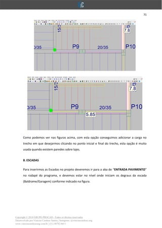 71
Copyright © 2018 GRUPO PROCAD - Todos os direitos reservados
Desenvolvido por Vinícius Cardoso Santos | Instagram: @viniciuscardoso.eng
www.viniciuscardosoeng.com.br | (31) 98782-8611
Como podemos ver nas figuras acima, com esta opção conseguimos adicionar a carga no
trecho em que desejarmos clicando no ponto inicial e final do trecho, esta opção é muito
usada quando existem paredes sobre lajes.
8. ESCADAS
Para inserirmos as Escadas no projeto deveremos ir para a aba de “ENTRADA PAVIMENTO”
no rodapé do programa, e devemos estar no nível onde iniciam os degraus da escada
(Baldrame/Garagem) conforme indicado na figura.
 