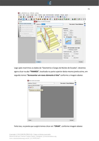 73
Copyright © 2018 GRUPO PROCAD - Todos os direitos reservados
Desenvolvido por Vinícius Cardoso Santos | Instagram: @viniciuscardoso.eng
www.viniciuscardosoeng.com.br | (31) 98782-8611
Logo após inserirmos os dados da “Geometria e Cargas do Núcleo de Escadas”, devemos
agora clicar na aba “TRAMOS”, localizada na parte superior desta mesma janela acima, em
seguida iremos “Acrescentar um novo elemento à lista” conforme a imagem abaixo:
Feito isso, na janela que surgirá iremos clicar em “CRIAR”, conforme imagem abaixo:
 