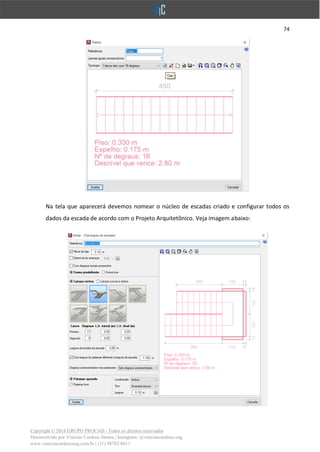 74
Copyright © 2018 GRUPO PROCAD - Todos os direitos reservados
Desenvolvido por Vinícius Cardoso Santos | Instagram: @viniciuscardoso.eng
www.viniciuscardosoeng.com.br | (31) 98782-8611
Na tela que aparecerá devemos nomear o núcleo de escadas criado e configurar todos os
dados da escada de acordo com o Projeto Arquitetônico. Veja imagem abaixo:
 