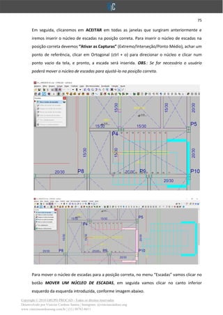 75
Copyright © 2018 GRUPO PROCAD - Todos os direitos reservados
Desenvolvido por Vinícius Cardoso Santos | Instagram: @viniciuscardoso.eng
www.viniciuscardosoeng.com.br | (31) 98782-8611
Em seguida, clicaremos em ACEITAR em todas as janelas que surgiram anteriormente e
iremos inserir o núcleo de escadas na posição correta. Para inserir o núcleo de escadas na
posição correta devemos “Ativar as Capturas” (Extremo/Interseção/Ponto Médio), achar um
ponto de referência, clicar em Ortogonal (ctrl + o) para direcionar o núcleo e clicar num
ponto vazio da tela, e pronto, a escada será inserida. OBS.: Se for necessário o usuário
poderá mover o núcleo de escadas para ajustá-lo na posição correta.
Para mover o núcleo de escadas para a posição correta, no menu “Escadas” vamos clicar no
botão MOVER UM NÚCLEO DE ESCADAS, em seguida vamos clicar no canto inferior
esquerdo da esquerda introduzida, conforme imagem abaixo.
 