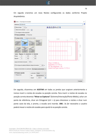 79
Copyright © 2018 GRUPO PROCAD - Todos os direitos reservados
Desenvolvido por Vinícius Cardoso Santos | Instagram: @viniciuscardoso.eng
www.viniciuscardosoeng.com.br | (31) 98782-8611
Em seguida criaremos um novo Núcleo configurando os dados conforme Projeto
Arquitetônico.
Em seguida, clicaremos em ACEITAR em todas as janelas que surgiram anteriormente e
iremos inserir o núcleo de escadas na posição correta. Para inserir o núcleo de escadas na
posição correta devemos “Ativar as Capturas” (Extremo/Interseção/Ponto Médio), achar um
ponto de referência, clicar em Ortogonal (ctrl + o) para direcionar o núcleo e clicar num
ponto vazio da tela, e pronto, a escada será inserida. OBS.: Se for necessário o usuário
poderá mover o núcleo de escadas para ajustá-lo na posição correta.
 