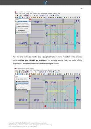 80
Copyright © 2018 GRUPO PROCAD - Todos os direitos reservados
Desenvolvido por Vinícius Cardoso Santos | Instagram: @viniciuscardoso.eng
www.viniciuscardosoeng.com.br | (31) 98782-8611
Para mover o núcleo de escadas para a posição correta, no menu “Escadas” vamos clicar no
botão MOVER UM NÚCLEO DE ESCADAS, em seguida vamos clicar no canto inferior
esquerdo da esquerda introduzida, conforme imagem abaixo.
 