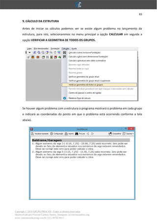 83
Copyright © 2018 GRUPO PROCAD - Todos os direitos reservados
Desenvolvido por Vinícius Cardoso Santos | Instagram: @viniciuscardoso.eng
www.viniciuscardosoeng.com.br | (31) 98782-8611
9. CÁLCULO DA ESTRUTURA
Antes de iniciar os cálculos podemos ver se existe algum problema no lançamento da
estrutura, para isto, selecionaremos no menu principal a opção CALCULAR em seguida a
opção VERIFICAR A GEOMETRIA DE TODOS OS GRUPOS.
Se houver algum problema com a estrutura o programa mostrará o problema em cada grupo
e indicará as coordenadas do ponto em que o problema está ocorrendo conforme a tela
abaixo.
 