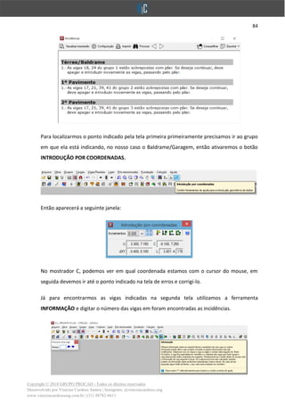 84
Copyright © 2018 GRUPO PROCAD - Todos os direitos reservados
Desenvolvido por Vinícius Cardoso Santos | Instagram: @viniciuscardoso.eng
www.viniciuscardosoeng.com.br | (31) 98782-8611
Para localizarmos o ponto indicado pela tela primeira primeiramente precisamos ir ao grupo
em que ela está indicando, no nosso caso o Baldrame/Garagem, então ativaremos o botão
INTRODUÇÃO POR COORDENADAS.
Então aparecerá a seguinte janela:
No mostrador C, podemos ver em qual coordenada estamos com o cursor do mouse, em
seguida devemos ir até o ponto indicado na tela de erros e corrigi-lo.
Já para encontrarmos as vigas indicadas na segunda tela utilizamos a ferramenta
INFORMAÇÃO e digitar o número das vigas em foram encontradas as incidências.
 