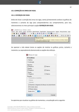 87
Copyright © 2018 GRUPO PROCAD - Todos os direitos reservados
Desenvolvido por Vinícius Cardoso Santos | Instagram: @viniciuscardoso.eng
www.viniciuscardosoeng.com.br | (31) 98782-8611
10.1 CORREÇÃO DE ERROS EM VIGAS
10.1.1 ESFORÇOS EM VIGAS
Antes de iniciar a correção dos erros nas vigas, vamos primeiramente analisar os gráficos de
momento e cortante da viga para compreendermos seu comportamento, para isto,
selecionaremos no menu principal a opção ESFORÇOS EM VIGAS.
Ao aparecer a tela abaixo temos as opções de mostrar os gráficos juntos, cortante e
momento, ou separadamente desmarcando as opções dos esforços.
Se optarmos por visualizar os gráficos de momentos, a visualização será a seguinte:
 