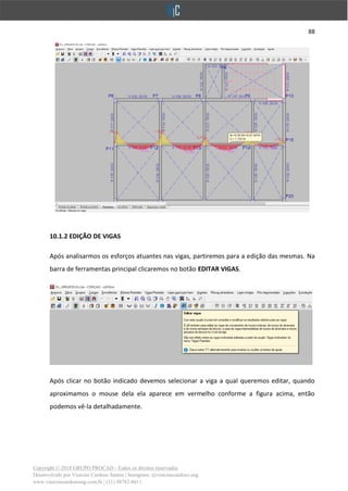 88
Copyright © 2018 GRUPO PROCAD - Todos os direitos reservados
Desenvolvido por Vinícius Cardoso Santos | Instagram: @viniciuscardoso.eng
www.viniciuscardosoeng.com.br | (31) 98782-8611
10.1.2 EDIÇÃO DE VIGAS
Após analisarmos os esforços atuantes nas vigas, partiremos para a edição das mesmas. Na
barra de ferramentas principal clicaremos no botão EDITAR VIGAS.
Após clicar no botão indicado devemos selecionar a viga a qual queremos editar, quando
aproximamos o mouse dela ela aparece em vermelho conforme a figura acima, então
podemos vê-la detalhadamente.
 