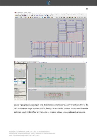 89
Copyright © 2018 GRUPO PROCAD - Todos os direitos reservados
Desenvolvido por Vinícius Cardoso Santos | Instagram: @viniciuscardoso.eng
www.viniciuscardosoeng.com.br | (31) 98782-8611
Caso a viga apresentasse algum erro de dimensionamento seria possível verificar através de
uma bolinha que surge no meio do vão da viga, ao apoiarmos o cursor do mouse sobre essa
bolinha é possível identificar previamente os erros de cálculo encontrados pelo programa.
 