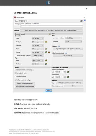 8
Copyright © 2018 GRUPO PROCAD - Todos os direitos reservados
Desenvolvido por Vinícius Cardoso Santos | Instagram: @viniciuscardoso.eng
www.viniciuscardosoeng.com.br | (31) 98782-8611
1.1 DADOS GERAIS DA OBRA
De cima para baixo aparecem:
CHAVE: Nome da obra (não pode ser alterado)
DESCRIÇÃO: Resumo da obra
NORMAS: Podem-se alterar as normas a serem utilizadas.
 