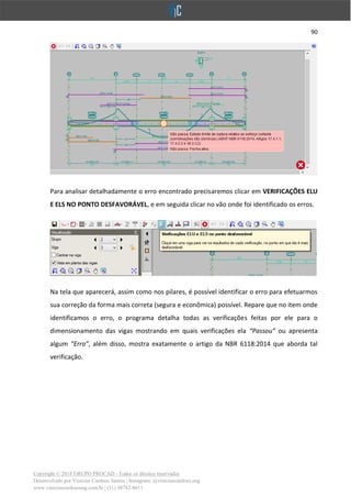 90
Copyright © 2018 GRUPO PROCAD - Todos os direitos reservados
Desenvolvido por Vinícius Cardoso Santos | Instagram: @viniciuscardoso.eng
www.viniciuscardosoeng.com.br | (31) 98782-8611
Para analisar detalhadamente o erro encontrado precisaremos clicar em VERIFICAÇÕES ELU
E ELS NO PONTO DESFAVORÁVEL, e em seguida clicar no vão onde foi identificado os erros.
Na tela que aparecerá, assim como nos pilares, é possível identificar o erro para efetuarmos
sua correção da forma mais correta (segura e econômica) possível. Repare que no item onde
identificamos o erro, o programa detalha todas as verificações feitas por ele para o
dimensionamento das vigas mostrando em quais verificações ela “Passou” ou apresenta
algum “Erro”, além disso, mostra exatamente o artigo da NBR 6118:2014 que aborda tal
verificação.
 