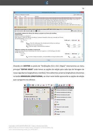 91
Copyright © 2018 GRUPO PROCAD - Todos os direitos reservados
Desenvolvido por Vinícius Cardoso Santos | Instagram: @viniciuscardoso.eng
www.viniciuscardosoeng.com.br | (31) 98782-8611
Clicando em ACEITAR na janela de “Verificações ELU e ELS. (Vigas)” retornaremos ao menu
principal “EDITAR VIGAS” onde temos as opções de edição para cada tipo de ferragem de
nossa viga (barras longitudinais e estribos). Para editarmos as barras longitudinais clicaremos
no botão ARMADURA LONGITUDINAL, ao clicar neste botão aparecerão as opções de edição
que o programa nos oferece:
 