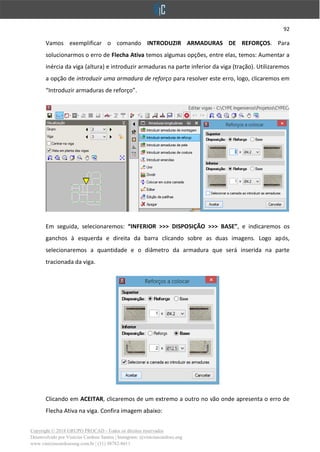 92
Copyright © 2018 GRUPO PROCAD - Todos os direitos reservados
Desenvolvido por Vinícius Cardoso Santos | Instagram: @viniciuscardoso.eng
www.viniciuscardosoeng.com.br | (31) 98782-8611
Vamos exemplificar o comando INTRODUZIR ARMADURAS DE REFORÇOS. Para
solucionarmos o erro de Flecha Ativa temos algumas opções, entre elas, temos: Aumentar a
inércia da viga (altura) e introduzir armaduras na parte inferior da viga (tração). Utilizaremos
a opção de introduzir uma armadura de reforço para resolver este erro, logo, clicaremos em
“Introduzir armaduras de reforço”.
Em seguida, selecionaremos: “INFERIOR >>> DISPOSIÇÃO >>> BASE”, e indicaremos os
ganchos à esquerda e direita da barra clicando sobre as duas imagens. Logo após,
selecionaremos a quantidade e o diâmetro da armadura que será inserida na parte
tracionada da viga.
Clicando em ACEITAR, clicaremos de um extremo a outro no vão onde apresenta o erro de
Flecha Ativa na viga. Confira imagem abaixo:
 