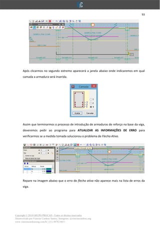 93
Copyright © 2018 GRUPO PROCAD - Todos os direitos reservados
Desenvolvido por Vinícius Cardoso Santos | Instagram: @viniciuscardoso.eng
www.viniciuscardosoeng.com.br | (31) 98782-8611
Após clicarmos no segundo extremo aparecerá a janela abaixo onde indicaremos em qual
camada a armadura será inserida.
Assim que terminarmos o processo de introdução de armaduras de reforço na base da viga,
deveremos pedir ao programa para ATUALIZAR AS INFORMAÇÕES DE ERRO para
verificarmos se a medida tomada solucionou o problema de Flecha Ativa.
Repare na imagem abaixo que o erro de flecha ativa não aparece mais na lista de erros da
viga.
 