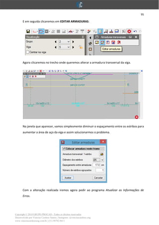 95
Copyright © 2018 GRUPO PROCAD - Todos os direitos reservados
Desenvolvido por Vinícius Cardoso Santos | Instagram: @viniciuscardoso.eng
www.viniciuscardosoeng.com.br | (31) 98782-8611
E em seguida clicaremos em EDITAR ARMADURAS:
Agora clicaremos no trecho onde queremos alterar a armadura transversal da viga.
Na janela que aparecer, vamos simplesmente diminuir o espaçamento entre os estribos para
aumentar a área de aço da viga e assim solucionarmos o problema.
Com a alteração realizada iremos agora pedir ao programa Atualizar as Informações de
Erros.
 
