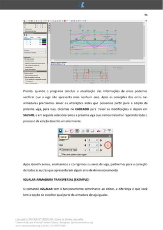96
Copyright © 2018 GRUPO PROCAD - Todos os direitos reservados
Desenvolvido por Vinícius Cardoso Santos | Instagram: @viniciuscardoso.eng
www.viniciuscardosoeng.com.br | (31) 98782-8611
Pronto, quando o programa concluir a atualização das informações de erros podemos
verificar que a viga não apresenta mais nenhum erro. Após as correções dos erros nas
armaduras precisamos salvar as alterações antes que possamos partir para a edição da
próxima viga, para isso, clicamos no CADEADO para travar as modificações e depois em
SALVAR, e em seguida selecionaremos a próxima viga que iremos trabalhar repetindo todo o
processo de edição descrito anteriormente.
Após identificarmos, analisarmos e corrigirmos os erros da viga, partiremos para a correção
de todas as outras que apresentaram algum erro de dimensionamento.
IGUALAR ARMADURA TRANSVERSAL (EXEMPLO)
O comando IGUALAR tem o funcionamento semelhante ao editar, a diferença é que você
tem a opção de escolher qual parte da armadura deseja igualar.
 