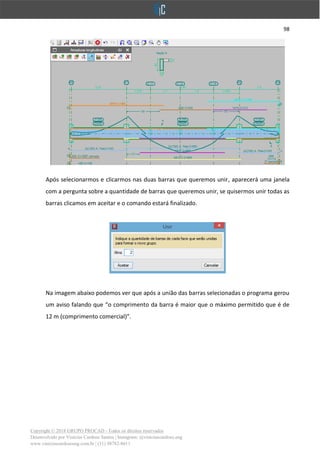 98
Copyright © 2018 GRUPO PROCAD - Todos os direitos reservados
Desenvolvido por Vinícius Cardoso Santos | Instagram: @viniciuscardoso.eng
www.viniciuscardosoeng.com.br | (31) 98782-8611
Após selecionarmos e clicarmos nas duas barras que queremos unir, aparecerá uma janela
com a pergunta sobre a quantidade de barras que queremos unir, se quisermos unir todas as
barras clicamos em aceitar e o comando estará finalizado.
Na imagem abaixo podemos ver que após a união das barras selecionadas o programa gerou
um aviso falando que “o comprimento da barra é maior que o máximo permitido que é de
12 m (comprimento comercial)”.
 