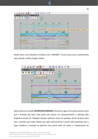 99
Copyright © 2018 GRUPO PROCAD - Todos os direitos reservados
Desenvolvido por Vinícius Cardoso Santos | Instagram: @viniciuscardoso.eng
www.viniciuscardosoeng.com.br | (31) 98782-8611
Sendo assim, será necessário introduzir uma “EMENDA” na barra para que o comprimento
seja reduzido. Confira imagem abaixo.
Após clicarmos no botão INTRODUZIR EMENDAS, clicaremos agora num ponto da barra para
que a emenda seja feita. Este ponto não precisa ser necessariamente o indicado pelo
programa através do Triângulo Laranja, podemos clicar em qualquer ponto da barra para
que a emenda seja criada. Repare que após selecionarmos o ponto onde queremos que o
Cype introduza a emenda irá aparecer uma janela onde ele indica o “comprimento de
 