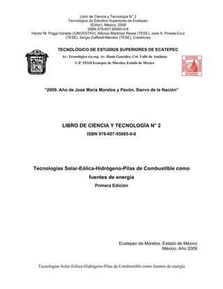 Tecnologías Solar-Eólica-Hidrógeno-Pilas de Combustible como fuentes de energía
Libro de Ciencia y Tecnología N° 2
Tecnológico de Estudios Superiores de Ecatepec
(Editor), México, 2009
ISBN 978-607-95065-0-6
Héctor M. Poggi-Varaldo (CINVESTAV), Alfonso Martínez Reyes (TESE), José A. Pineda-Cruz
(TESE), Sergio Caffarel-Méndez (TESE), Coeditores
TECNOLÓGICO DE ESTUDIOS SUPERIORES DE ECATEPEC
Av. Tecnológico s/n esq. Av. Hank González, Col. Valle de Anáhuac
C.P. 55210 Ecatepec de Morelos, Estado de México
“2009. Año de José María Morelos y Pavón, Siervo de la Nación”
LIBRO DE CIENCIA Y TECNOLOGÍA N° 2
ISBN 978-607-95065-0-6
Tecnologías Solar-Eólica-Hidrógeno-Pilas de Combustible como
fuentes de energía
Primera Edición
Ecatepec de Morelos, Estado de México
México. Año 2009
 