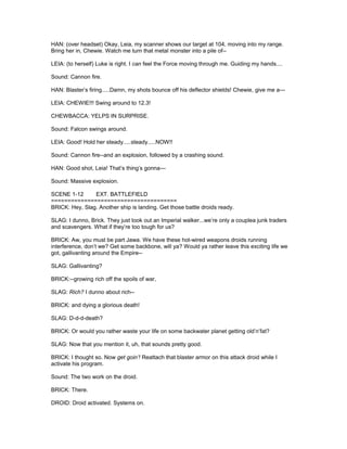 HAN: (over headset) Okay, Leia, my scanner shows our target at 104, moving into my range.
Bring her in, Chewie. Watch me turn that metal monster into a pile of--
LEIA: (to herself) Luke is right. I can feel the Force moving through me. Guiding my hands....
Sound: Cannon fire.
HAN: Blaster’s firing.....Damn, my shots bounce off his deflector shields! Chewie, give me a---
LEIA: CHEWIE!!! Swing around to 12.3!
CHEWBACCA: YELPS IN SURPRISE.
Sound: Falcon swings around.
LEIA: Good! Hold her steady.....steady.....NOW!!
Sound: Cannon fire--and an explosion, followed by a crashing sound.
HAN: Good shot, Leia! That’s thing’s gonna---
Sound: Massive explosion.
SCENE 1-12 EXT. BATTLEFIELD
======================================
BRICK: Hey, Slag. Another ship is landing. Get those battle droids ready.
SLAG: I dunno, Brick. They just took out an Imperial walker...we’re only a couplea junk traders
and scavengers. What if they’re too tough for us?
BRICK: Aw, you must be part Jawa. We have these hot-wired weapons droids running
interference, don’t we? Get some backbone, will ya? Would ya rather leave this exciting life we
got, gallivanting around the Empire--
SLAG: Gallivanting?
BRICK:--growing rich off the spoils of war,
SLAG: Rich? I dunno about rich--
BRICK: and dying a glorious death!
SLAG: D-d-d-death?
BRICK: Or would you rather waste your life on some backwater planet getting old’n’fat?
SLAG: Now that you mention it, uh, that sounds pretty good.
BRICK: I thought so. Now get goin’! Reattach that blaster armor on this attack droid while I
activate his program.
Sound: The two work on the droid.
BRICK: There.
DROID: Droid activated. Systems on.
 