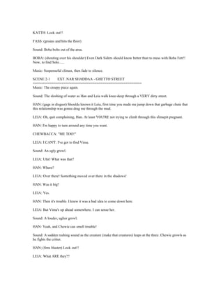 KATTH: Look out!!
FASS: (groans and hits the floor)
Sound: Boba bolts out of the area.
BOBA: (shouting over his shoulder) Even Dark Siders should know better than to mess with Boba Fett!!
Now, to find Solo......
Music: Suspenseful climax, then fade to silence.
SCENE 2-1 EXT. NAR SHADDAA - GHETTO STREET
=====================================================
Music: The creepy piece again.
Sound: The sloshing of water as Han and Leia walk knee-deep through a VERY dirty street.
HAN: (gags in disgust) Shoulda known it Leia, first time you made me jump down that garbage chute that
this relationship was gonna drag me through the mud.
LEIA: Oh, quit complaining, Han. At least YOU'RE not trying to climb through this slimepit pregnant.
HAN: I'm happy to turn around any time you want.
CHEWBACCA: "ME TOO!"
LEIA: I CAN'T. I've got to find Vima.
Sound: An ugly growl.
LEIA: Uhn! What was that?
HAN: Where?
LEIA: Over there! Something moved over there in the shadows!
HAN: Was it big?
LEIA: Yes.
HAN: Then it's trouble. I knew it was a bad idea to come down here.
LEIA: But Vima's up ahead somewhere. I can sense her.
Sound: A louder, uglier growl.
HAN: Yeah, and Chewie can smell trouble!
Sound: A sudden rushing sound as the creature (make that creatures) leaps at the three. Chewie growls as
he fights the critter.
HAN: (fires blaster) Look out!!
LEIA: What ARE they??
 