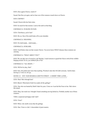 HAN: (fires again) Chewie, watch it!!
Sound: Han fires yet again, and we hear one of the creatures crunch down on Chewie.
HAN: CHEWIE!!
Sound: Chewie kills the final critter.
HAN: So much for that monster. Look at the teeth on that thing.
CHEWBACCA: WAILING IN PAIN.
LEIA: Chewbacca, you're hurt!
HAN: Oh, no. One of his teeth broke off in your shoulder.
CHEWBACCA: MOANING.
HAN: Uh, hold steady.....hold steady....
CHEWBACCA: SCREAMS.
HAN: You'd better clean out that wound, Chewie. You never know WHAT diseases these creatures are
carrying.
CHEWBACCA: "WHAT ABOUT YOU?"
HAN: We can take care of ourselves, pal! Besides, I need someone to guard the Falcon with all this wildlife
hanging around. Go on, you stubborn pile of fur!
CHEWBACCA: "ALL RIGHT..."
LEIA: Will he be okay, Han?
HAN: Sure. His pride's hurt more than anything. Wookiee's take their life debt seriously. And he hates
leaving us. Come on, let's go.
SCENE 2-2 EXT. NAR SHADDAA GHETTO STREET - A SHORT TIME LATER....
===============================================================
LEIA: Here! She's through here!
HAN: Blecch. What kind of Jedi lives under all this garbage?
LEIA: One who was hunted by Darth Vader for years. Come on--I can feel the Force in her. She's down
this tunnel.
HAN: Okay, but watch out. I thought I heard something moving behind us. Probably another one of those
creatures.
VIMA: (surprised and happy) Jedi! Jedi!!
LEIA: Vima!!
HAN: Whoo--she smells worse than the garbage.
LEIA: Han, Vima is a Jedi. A descendant of great masters.
 