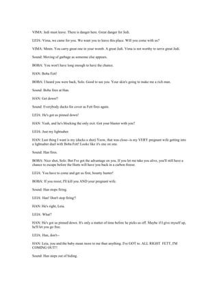 VIMA: Jedi must leave. There is danger here. Great danger for Jedi.
LEIA: Vima, we came for you. We want you to leave this place. Will you come with us?
VIMA: Mmm. You carry great one in your womb. A great Jedi. Vima is not worthy to serve great Jedi.
Sound: Moving of garbage as someone else appears.
BOBA: You won't have long enough to have the chance.
HAN: Boba Fett!
BOBA: I heard you were back, Solo. Good to see you. Your skin's going to make me a rich man.
Sound: Boba fires at Han.
HAN: Get down!!
Sound: Everybody ducks for cover as Fett fires again.
LEIA: He's got us pinned down!
HAN: Yeah, and he's blocking the only exit. Got your blaster with you?
LEIA: Just my lightsaber.
HAN: Last thing I want is my (ducks a shot) Yeow, that was close--is my VERY pregnant wife getting into
a lightsaber duel with Boba Fett! Looks like it's one on one.
Sound: Han fires.
BOBA: Nice shot, Solo. But I've got the advantage on you. If you let me take you alive, you'll still have a
chance to escape before the Hutts will have you back in a carbon freeze.
LEIA: You have to come and get us first, bounty hunter!
BOBA: If you resist, I'll kill you AND your pregnant wife.
Sound: Han stops firing.
LEIA: Han! Don't stop firing!!
HAN: He's right, Leia.
LEIA: What?
HAN: He's got us pinned down. It's only a matter of time before he picks us off. Maybe if I give myself up,
he'll let you go free.
LEIA: Han, don't--
HAN: Leia, you and the baby mean more to me than anything. I've GOT to. ALL RIGHT FETT, I'M
COMING OUT!!
Sound: Han steps out of hiding.
 