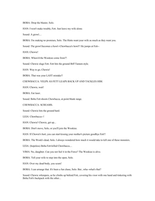 BOBA: Drop the blaster, Solo.
HAN: I won't make trouble, Fett. Just leave my wife alone.
Sound: A growl....
BOBA: I'm making no promises, Solo. The Hutts want your wife as much as they want you.
Sound: The growl becomes a howl--Chewbacca's howl!! He jumps at Fett--
HAN: Chewie!
BOBA: Where'd the Wookiee come from?!
Sound: Chewie slugs Fett. Fett hits the ground Biff Tannen style.
HAN: Way to go, Chewie!
BOBA: That was your LAST mistake!!
CHEWBACCA: YELPS AS FETT LEAPS BACK UP AND TACKLES HIM.
HAN: Chewie, wait!
BOBA: Eat laser.
Sound: Boba Fett shoots Chewbacca, at point blank range.
CHEWBACCA: SCREAMS.
Sound: Chewie hits the ground hard.
LEIA: Chewbacca--!
HAN: Chewie! Chewie, get up...
BOBA: Don't move, Solo, or you'll join the Wookiee.
HAN: If Chewie's hurt, you can start kissing your mother's picture goodbye Fett!!
BOBA: The Wook's dead, Solo. I always wondered how much it would take to kill one of these monsters.
LEIA: (hopeless) Boba Fett killed Chewbacca....
VIMA: No, daughter. Can you not feel it in the Force? The Wookiee is alive.
BOBA: Tell your wife to step into the open, Solo.
HAN: Over my dead body, you scum!
BOBA: I can arrange that. It's been a fun chase, Solo. But...wha--what's that?
Sound: Chewie whimpers, as he climbs up behind Fett, covering his visor with one hand and tinkering with
Boba Fett's backpack with the other...
 