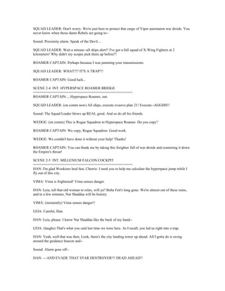 SQUAD LEADER: Don't worry. We're just here to protect that cargo of Viper automaton war droids. You
never know when those damn Rebels are going to--
Sound: Proximity alarm. Speak of the Devil....
SQUAD LEADER: Wait a minute--all ships alert!! I've got a full squad of X-Wing Fighters at 2
kilometers! Why didn't my scopes pick them up before?!
ROAMER CAPTAIN: Perhaps because I was jamming your transmissions.
SQUAD LEADER: WHAT?!? IT'S A TRAP!!!
ROAMER CAPTAIN: Good luck...
SCENE 2-4 INT. HYPERSPACE ROAMER BRIDGE
================================================
ROAMER CAPTAIN:....Hyperspace Roamer, out.
SQUAD LEADER: (on comm now) All ships, execute evasive plan 21! Execute--AGGHH!!
Sound: The Squad Leader blows up REAL good. And so do all his friends.
WEDGE: (on comm) This is Rogue Squadron to Hyperspace Roamer. Do you copy?
ROAMER CAPTAIN: We copy, Rogue Squadron. Good work.
WEDGE: We couldn't have done it without your help! Thanks!
ROAMER CAPTAIN: You can thank me by taking this freighter full of war droids and cramming it down
the Empire's throat!
SCENE 2-5 INT. MILLENIUM FALCON COCKPIT
================================================
HAN: I'm glad Wookiees heal fast, Chewie. I need you to help me calculate the hyperspace jump while I
fly out of this city.
VIMA: Vima is frightened! Vima senses danger.
HAN: Leia, tell that old woman to relax, will ya? Boba Fett's long gone. We're almost out of these ruins,
and in a few minutes, Nar Shaddaa will be history.
VIMA: (insistently) Vima senses danger!!
LEIA: Careful, Han.
HAN: Leia, please. I know Nar Shaddaa like the back of my hand--
LEIA: (laughs) That's what you said last time we were here. As I recall, you led us right into a trap.
HAN: Yeah, well that was then. Look, there's the city landing tower up ahead. All I gotta do is swing
around the guidance beacon and--
Sound: Alarm goes off--
HAN: ---AND EVADE THAT STAR DESTROYER!!! DEAD AHEAD!!
 