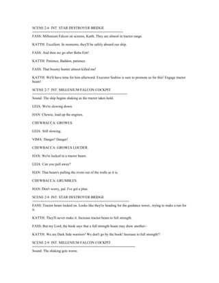 SCENE 2-6 INT. STAR DESTROYER BRIDGE
=============================================
FASS: Millenium Falcon on screens, Katth. They are almost in tractor range.
KATTH: Excellent. In moments, they'll be safely aboard our ship.
FASS: And then we go after Boba Fett!
KATTH: Patience, Baddon, patience.
FASS: That bounty hunter almost killed me!
KATTH: We'll have time for him afterward. Executor Sedriss is sure to promote us for this! Engage tractor
beam!
SCENE 2-7 INT. MILLENIUM FALCON COCKPIT
===============================================
Sound: The ship begins shaking as the tractor takes hold.
LEIA: We're slowing down.
HAN: Chewie, load up the engines.
CHEWBACCA: GROWLS.
LEIA: Still slowing.
VIMA: Danger! Danger!
CHEWBACCA: GROWLS LOUDER.
HAN: We're locked in a tractor beam.
LEIA: Can you pull away?
HAN: That beam's pulling the rivets out of the walls as it is.
CHEWBACCA: GRUMBLES.
HAN: Don't worry, pal. I've got a plan.
SCENE 2-8 INT. STAR DESTROYER BRIDGE
================================================
FASS: Tractor beam locked on. Looks like they're heading for the guidance tower...trying to make a run for
it.
KATTH: They'll never make it. Increase tractor beam to full strength.
FASS: But my Lord, the book says that a full strength beam may draw another--
KATTH: We are Dark Side warriors! We don't go by the book! Increase to full strength!!
SCENE 2-9 INT. MILLENIUM FALCON COCKPIT
===================================================
Sound: The shaking gets worse.
 