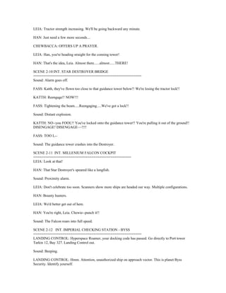 LEIA: Tractor strength increasing. We'll be going backward any minute.
HAN: Just need a few more seconds....
CHEWBACCA: OFFERS UP A PRAYER.
LEIA: Han, you're heading straight for the conning tower!
HAN: That's the idea, Leia. Almost there......almost......THERE!
SCENE 2-10 INT. STAR DESTROYER BRIDGE
====================================================
Sound: Alarm goes off.
FASS: Katth, they've flown too close to that guidance tower below!! We're losing the tractor lock!!
KATTH: Reengage!! NOW!!!
FASS: Tightening the beam.....Reengaging.....We've got a lock!!
Sound: Distant explosion.
KATTH: NO--you FOOL!! You've locked onto the guidance tower!! You're pulling it out of the ground!!
DISENGAGE! DISENGAGE~~!!!!
FASS: TOO L--
Sound: The guidance tower crashes into the Destroyer.
SCENE 2-11 INT. MILLENIUM FALCON COCKPIT
===============================================
LEIA: Look at that!
HAN: That Star Destroyer's speared like a lungfish.
Sound: Proximity alarm.
LEIA: Don't celebrate too soon. Scanners show more ships are headed our way. Multiple configurations.
HAN: Bounty hunters.
LEIA: We'd better get out of here.
HAN: You're right, Leia. Chewie--punch it!!
Sound: The Falcon roars into full speed.
SCENE 2-12 INT. IMPERIAL CHECKING STATION - BYSS
====================================================
LANDING CONTROL: Hyperspace Roamer, your docking code has passed. Go directly to Port tower
Tarkin 12, Bay 327. Landing Control out.
Sound: Beeping.
LANDING CONTROL: Hmm. Attention, unauthorized ship on approach vector. This is planet Byss
Security. Identify yourself.
 