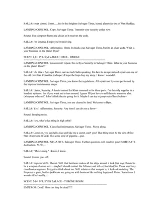 SALLA: (over comm) Umm......this is the freighter Salvager Three, bound planetside out of Nar Shaddaa.
LANDING CONTROL: Copy, Salvager Three. Transmit your security codes now.
Sound: The computer hums and clicks as it receives the code.
SALLA: I'm sending. I hope you're receiving.
LANDING CONTROL: Affirmative. Hmm. It checks out, Salvager Three, but it's an older code. What is
your business on the planet Byss?
SCENE 2-13 INT. SALVAGER THREE - BRIDGE
=======================================================
LANDING CONTROL: (on comm) I repeat, this is Byss Security to Salvager Three. What is your business
on the planet Byss??
SALLA: Uh, this is Salvager Three, service tech Salla speaking. I'm here to do specialized repairs on one of
the old Corellian Corvettes. (whisper) I hope the Imps buy my story. I know I wouldn't.
LANDING CONTROL: Salvager Three, you know the regulations. All repairs on Byss are performed by
the Imperial maintenance corps.
SALLA: Listen, Security. A hauler named Lo Khan commed in for these parts. I'm the only supplier in a
hundred systems. But if you want me to turn around, I guess I'll just have to sell them to someone else.
(whispers to herself) I don't think they're going for it. Maybe I can try to jump out of here before--
LANDING CONTROL: Salvager Three, you are cleared to land. Welcome to Byss.
SALLA: Yes!! Affirmative, Security. Any time I can do you a favor--
Sound: Beeping noise.
SALLA: Hey, what's that thing in high orbit?
LANDING CONTROL: Classified information, Salvager Three. Move along.
SALLA: Come on, you can tell a nice girl like me a secret, can't you? That thing must be the size of five
Star Destroyers. It looks like some kind of gigantic....gun.
LANDING CONTROL: NEGATIVE, Salvager Three. Further questions will result in your IMMEDIATE
destruction. NOW---
SALLA: "Move along." I know, I know.
Sound: Comm goes off.
SALLA: Imperial stiffs. Sheesh. Still, that hardware makes all the ships around it look like toys. Bound to
be a weapon of some sort.....maybe I should contact the Alliance and tell---(chuckles) No. Those aren't my
coordinates anymore. I've got to think about me. Still, whatever that weapon is, it looks devastating. The
Emperor is gone, but his jackboots are going on with business like nothing happened. Hmm. Sometimes I
wonder if he's really.....
SCENE 2-14 INT. BYSS PALACE - THRONE ROOM
========================================================
EMPEROR: Dead? How can they be dead?!?!
 
