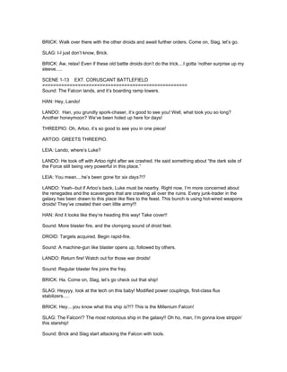 BRICK: Walk over there with the other droids and await further orders. Come on, Slag, let’s go.
SLAG: I-I just don’t know, Brick.
BRICK: Aw, relax! Even if these old battle droids don’t do the trick....I gotta ‘nother surprise up my
sleeve.....
SCENE 1-13 EXT. CORUSCANT BATTLEFIELD
=====================================================
Sound: The Falcon lands, and it’s boarding ramp lowers.
HAN: Hey, Lando!
LANDO: Han, you grundly spork-chaser, it’s good to see you! Well, what took you so long?
Another honeymoon? We’ve been holed up here for days!
THREEPIO: Oh, Artoo, it’s so good to see you in one piece!
ARTOO: GREETS THREEPIO.
LEIA: Lando, where’s Luke?
LANDO: He took off with Artoo right after we crashed. He said something about “the dark side of
the Force still being very powerful in this place.”
LEIA: You mean....he’s been gone for six days?!?
LANDO: Yeah--but if Artoo’s back, Luke must be nearby. Right now, I’m more concerned about
the renegades and the scavengers that are crawling all over the ruins. Every junk-trader in the
galaxy has been drawn to this place like flies to the feast. This bunch is using hot-wired weapons
droids! They’ve created their own little army!!!
HAN: And it looks like they’re heading this way! Take cover!!
Sound: More blaster fire, and the clomping sound of droid feet.
DROID: Targets acquired. Begin rapid-fire.
Sound: A machine-gun like blaster opens up, followed by others.
LANDO: Return fire! Watch out for those war droids!
Sound: Regular blaster fire joins the fray.
BRICK: Ha. Come on, Slag, let’s go check out that ship!
SLAG: Heyyyy, look at the tech on this baby! Modified power couplings, first-class flux
stabilizers.....
BRICK: Hey....you know what this ship is?!? This is the Millenium Falcon!
SLAG: The Falcon!? The most notorious ship in the galaxy!! Oh ho, man, I’m gonna love strippin’
this starship!
Sound: Brick and Slag start attacking the Falcon with tools.
 