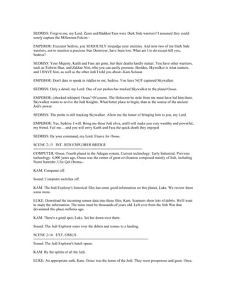 SEDRISS: Forgive me, my Lord. Zasm and Baddon Fass were Dark Side warriors! I assumed they could
surely capture the Millenium Falcon--
EMPEROR: Executor Sedriss, you SERIOUSLY misjudge your enemies. And now two of my Dark Side
warriors, not to mention a precious Star Destroyer, have been lost. What am I to do except kill you,
Sedriss?
SEDRISS: Your Majesty, Katth and Fass are gone, but their deaths hardly matter. You have other warriors,
such as Tedwin Shar, and Zakkar Nist, who you can easily promote. Besides, Skywalker is what matters,
and I HAVE him, as well as the other Jedi I told you about--Kam Solusar.
EMPEROR: Don't dare to speak in riddles to me, Sedriss. You have NOT captured Skywalker.
SEDRISS: Only a detail, my Lord. One of our probes has tracked Skywalker to the planet Ossus.
EMPEROR: (shocked whisper) Ossus? Of course. The Holocron he stole from me must have led him there.
Skywalker wants to revive the Jedi Knights. What better place to begin, than at the source of the ancient
Jedi's power.
SEDRISS: The probe is still tracking Skywalker. Allow me the honor of bringing him to you, my Lord.
EMPEROR: Yes, Sedriss. I will. Bring me these Jedi alive, and I will make you very wealthy and powerful,
my friend. Fail me.....and you will envy Katth and Fass the quick death they enjoyed.
SEDRISS: By your command, my Lord. I leave for Ossus.
SCENE 2-15 INT. JEDI EXPLORER BRIDGE
====================================================
COMPUTER: Ossus. Fourth planet in the Adegan system. Current technology: Early Industrial. Previous
technology: 4,000 years ago, Ossus was the center of great civilization composed mainly of Jedi, including
Nomi Sunrider, Ulic Qel-Droma--
KAM: Computer off.
Sound: Computer switches off.
KAM: The Jedi Explorer's historical files has some good information on this planet, Luke. We review them
some more.
LUKE: Download the incoming sensor data into those files, Kam. Scanners show lots of debris. We'll want
to study the information. The ruins must be thousands of years old. Left over from the Sith War that
devastated this place millenia ago.
KAM: There's a good spot, Luke. Set her down over there.
Sound: The Jedi Explorer soars over the debris and comes to a landing.
SCENE 2-16 EXT. OSSUS
=======================================================
Sound: The Jedi Explorer's hatch opens.
KAM: By the spirits of all the Jedi.
LUKE: An appropriate oath, Kam. Ossus was the home of the Jedi. They were prosperous and great. Once.
 